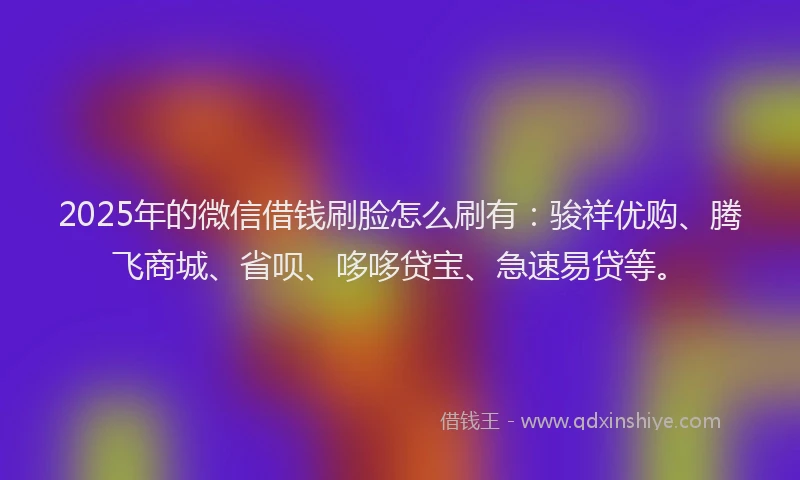 2025年的微信借钱刷脸怎么刷有：骏祥优购、腾飞商城、省呗、哆哆贷宝、急速易贷等。