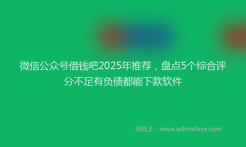 微信公众号借钱吧2025年推荐，盘点5个综合评分不足有负债都能下款软件