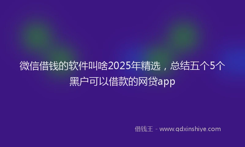 微信借钱的软件叫啥2025年精选，总结五个5个黑户可以借款的网贷app