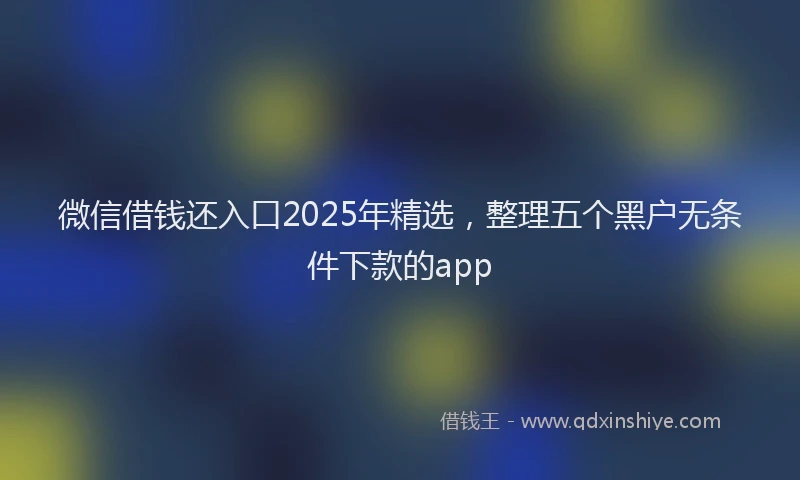 微信借钱还入口2025年精选，整理五个黑户无条件下款的app