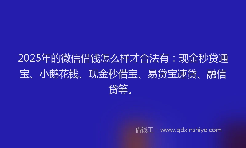 2025年的微信借钱怎么样才合法有：现金秒贷通宝、小鹅花钱、现金秒借宝、易贷宝速贷、融信贷等。