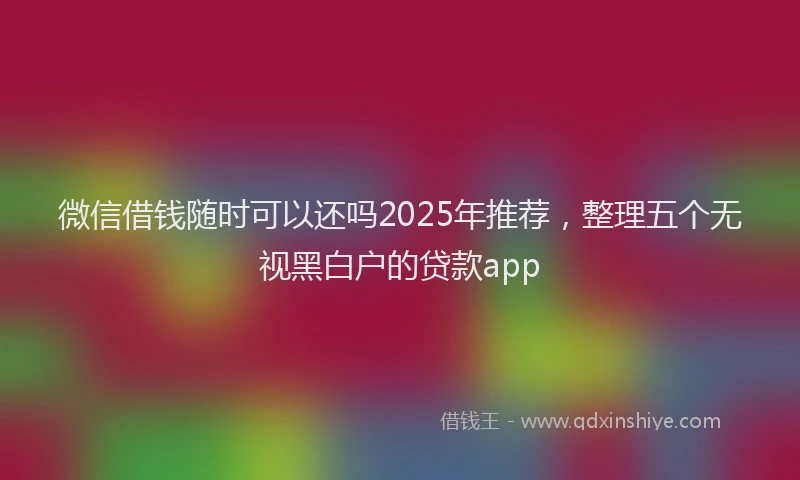 微信借钱随时可以还吗2025年推荐，整理五个无视黑白户的贷款app
