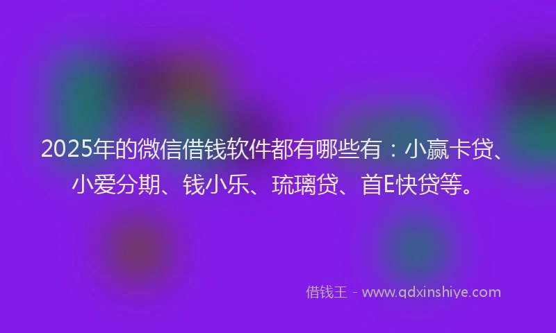 2025年的微信借钱软件都有哪些有：小赢卡贷、小爱分期、钱小乐、琉璃贷、首E快贷等。