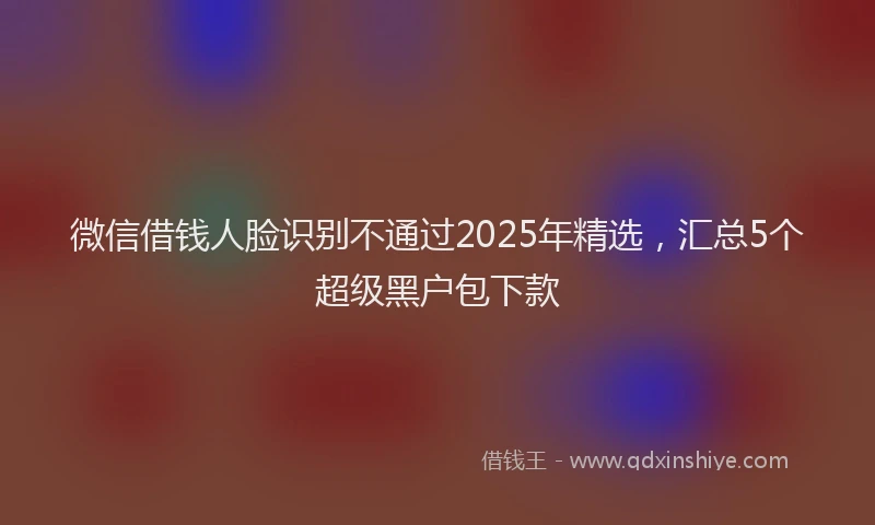 微信借钱人脸识别不通过2025年精选，汇总5个超级黑户包下款