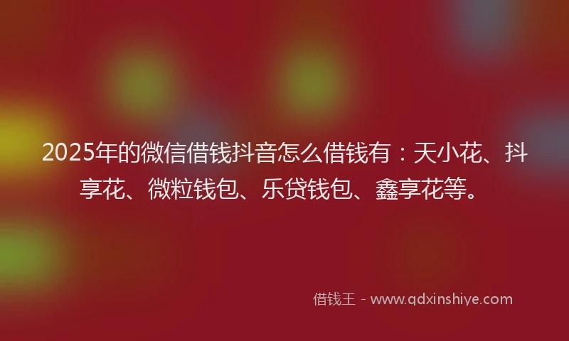 2025年的微信借钱抖音怎么借钱有：天小花、抖享花、微粒钱包、乐贷钱包、鑫享花等。