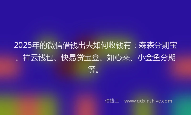 2025年的微信借钱出去如何收钱有：森森分期宝、祥云钱包、快易贷宝盒、如心来、小金鱼分期等。