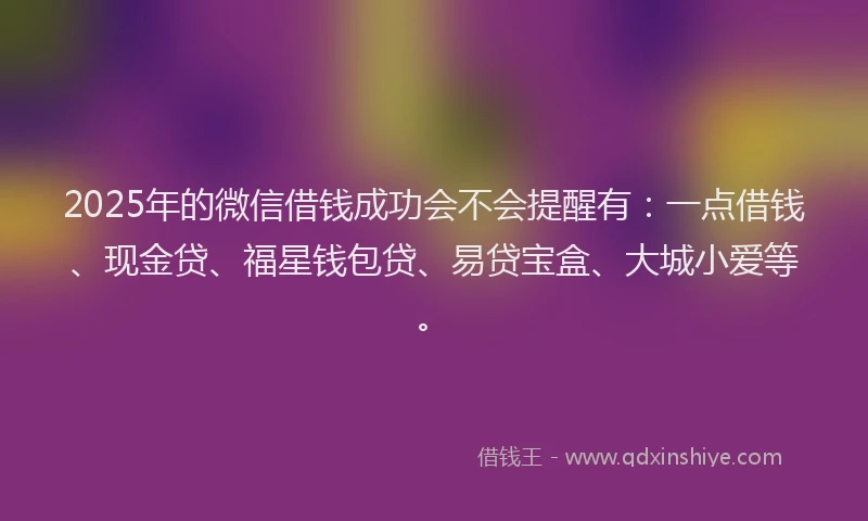 2025年的微信借钱成功会不会提醒有：一点借钱、现金贷、福星钱包贷、易贷宝盒、大城小爱等。