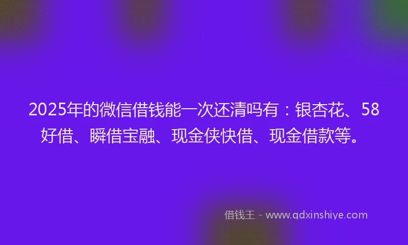 2025年的微信借钱能一次还清吗有：银杏花、58好借、瞬借宝融、现金侠快借、现金借款等。