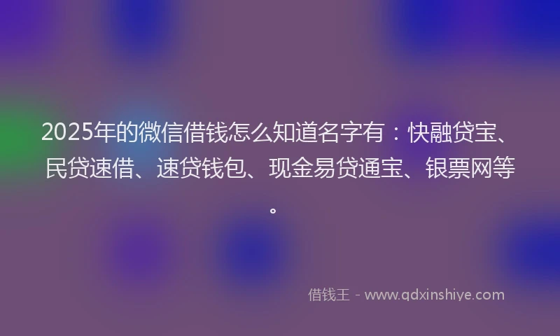 2025年的微信借钱怎么知道名字有：快融贷宝、民贷速借、速贷钱包、现金易贷通宝、银票网等。