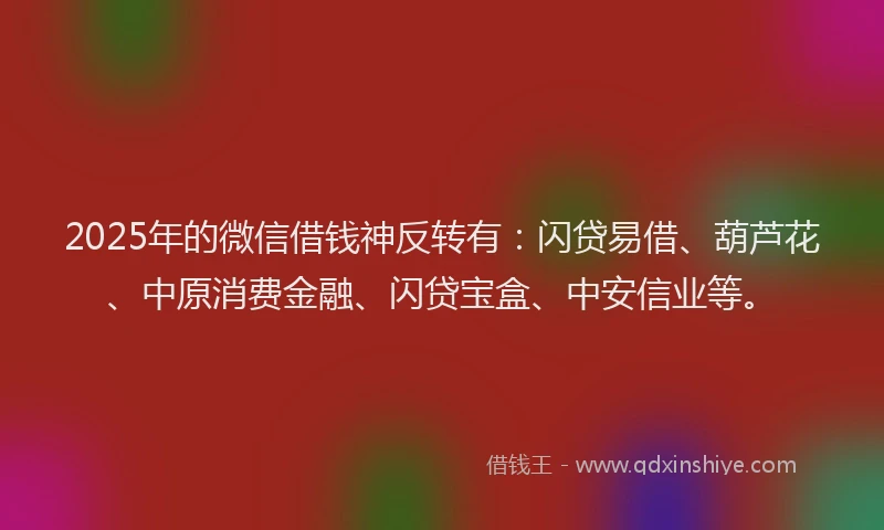 2025年的微信借钱神反转有：闪贷易借、葫芦花、中原消费金融、闪贷宝盒、中安信业等。