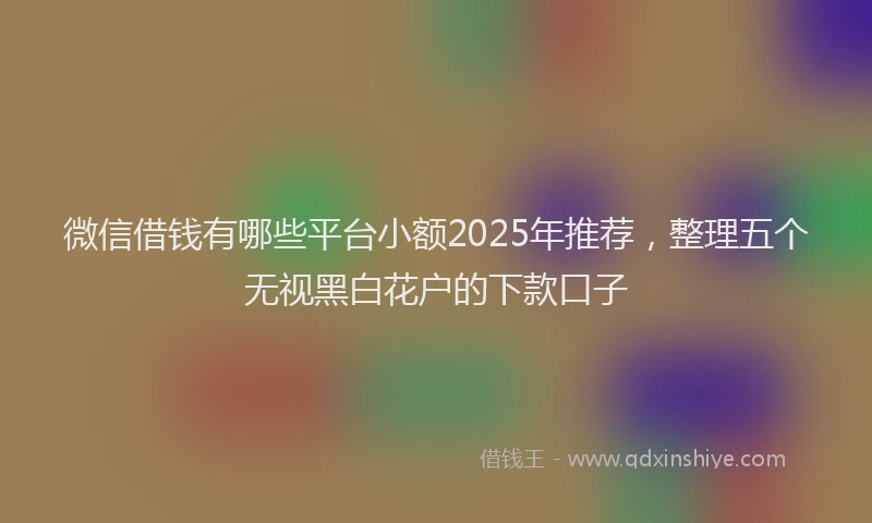 微信借钱有哪些平台小额2025年推荐，整理五个无视黑白花户的下款口子