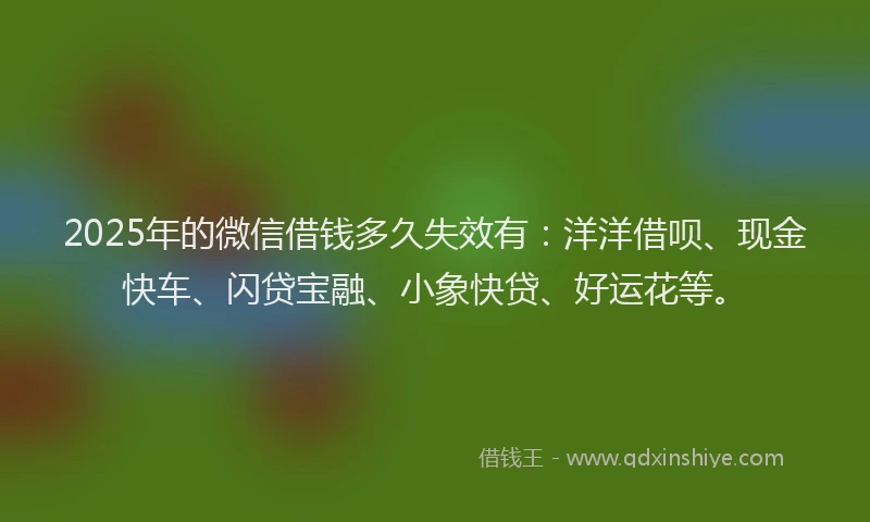 2025年的微信借钱多久失效有：洋洋借呗、现金快车、闪贷宝融、小象快贷、好运花等。