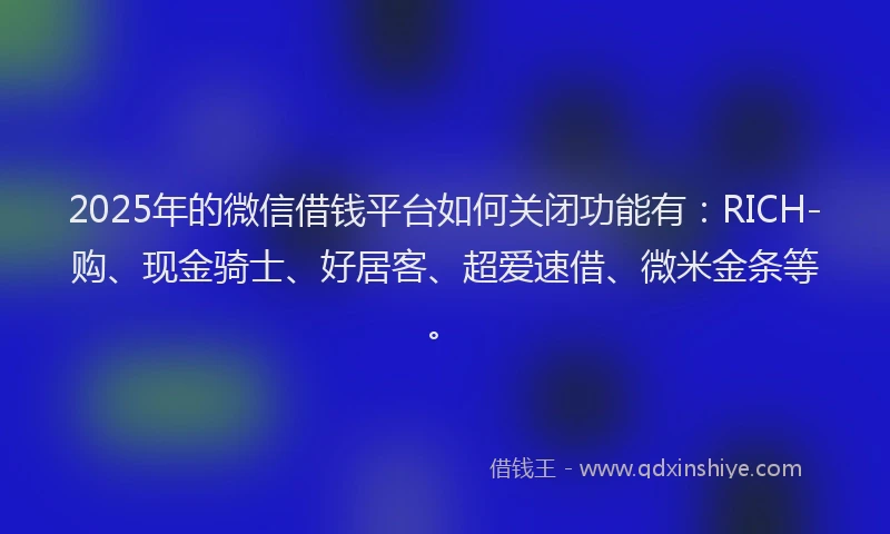2025年的微信借钱平台如何关闭功能有：RICH-购、现金骑士、好居客、超爱速借、微米金条等。