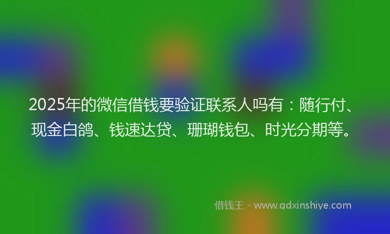 2025年的微信借钱要验证联系人吗有：随行付、现金白鸽、钱速达贷、珊瑚钱包、时光分期等。