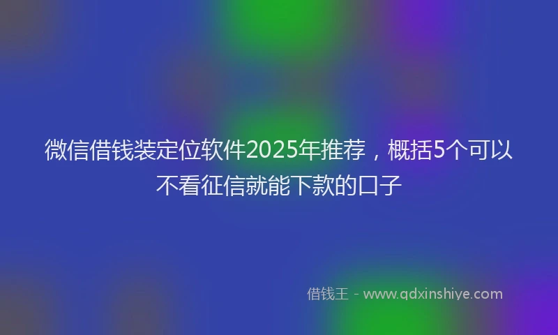 微信借钱装定位软件2025年推荐，概括5个可以不看征信就能下款的口子