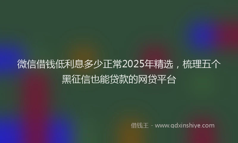 微信借钱低利息多少正常2025年精选，梳理五个黑征信也能贷款的网贷平台