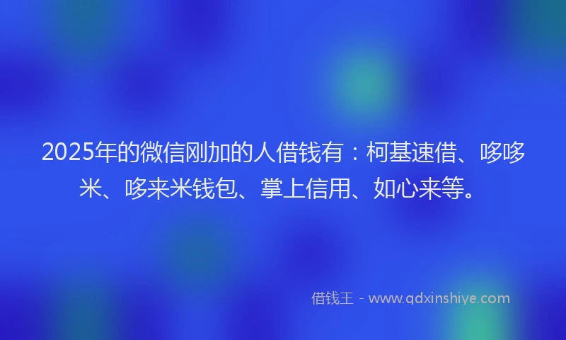 2025年的微信刚加的人借钱有：柯基速借、哆哆米、哆来米钱包、掌上信用、如心来等。