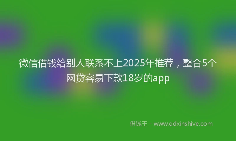 微信借钱给别人联系不上2025年推荐，整合5个网贷容易下款18岁的app