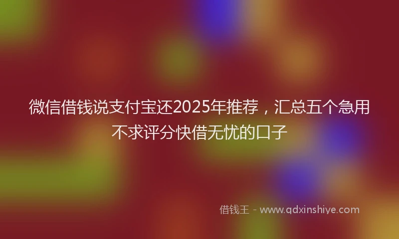 微信借钱说支付宝还2025年推荐，汇总五个急用不求评分快借无忧的口子