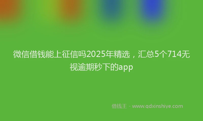 微信借钱能上征信吗2025年精选，汇总5个714无视逾期秒下的app