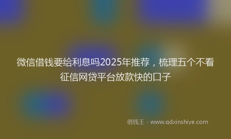 微信借钱要给利息吗2025年推荐，梳理五个不看征信网贷平台放款快的口子
