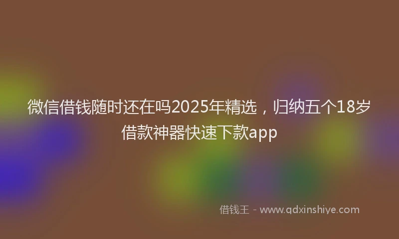 微信借钱随时还在吗2025年精选，归纳五个18岁借款神器快速下款app