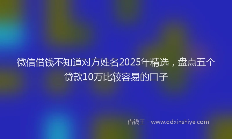 微信借钱不知道对方姓名2025年精选，盘点五个贷款10万比较容易的口子