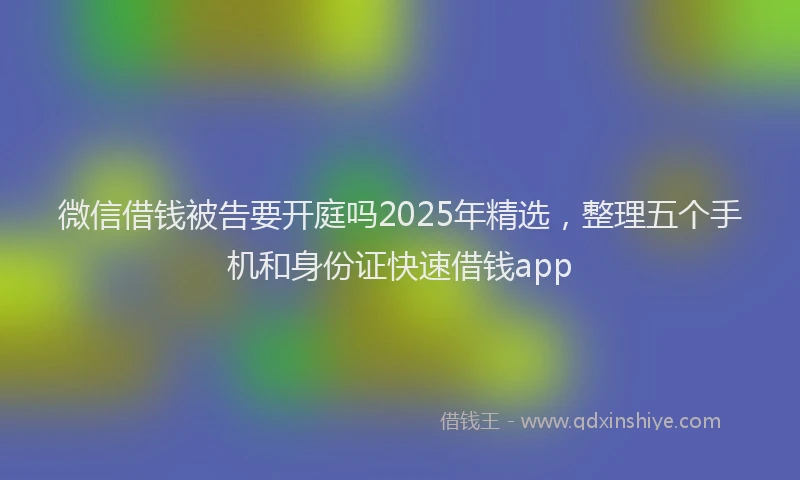 微信借钱被告要开庭吗2025年精选，整理五个手机和身份证快速借钱app