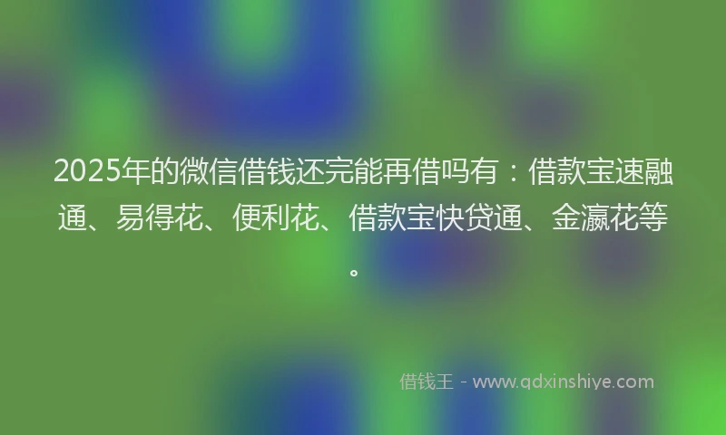 2025年的微信借钱还完能再借吗有：借款宝速融通、易得花、便利花、借款宝快贷通、金瀛花等。