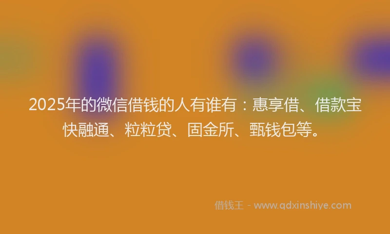 2025年的微信借钱的人有谁有：惠享借、借款宝快融通、粒粒贷、固金所、甄钱包等。