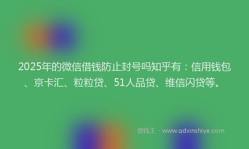 2025年的微信借钱防止封号吗知乎有：信用钱包、京卡汇、粒粒贷、51人品贷、维信闪贷等。