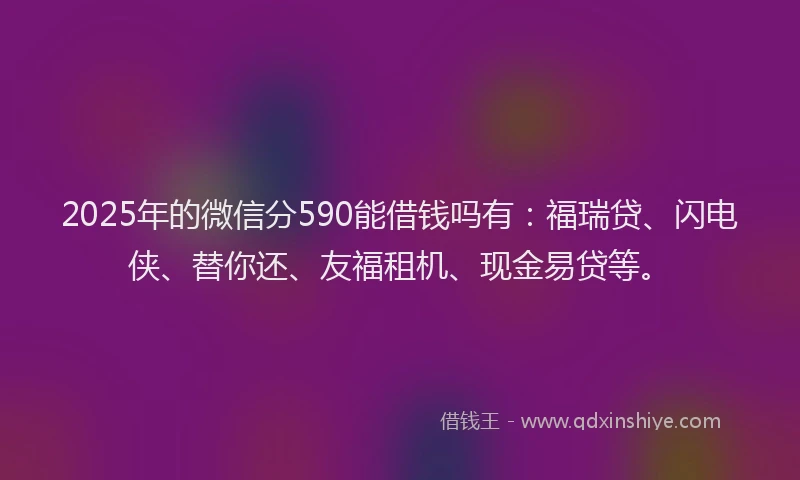 2025年的微信分590能借钱吗有：福瑞贷、闪电侠、替你还、友福租机、现金易贷等。