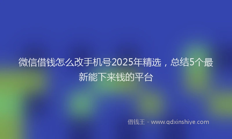 微信借钱怎么改手机号2025年精选，总结5个最新能下来钱的平台
