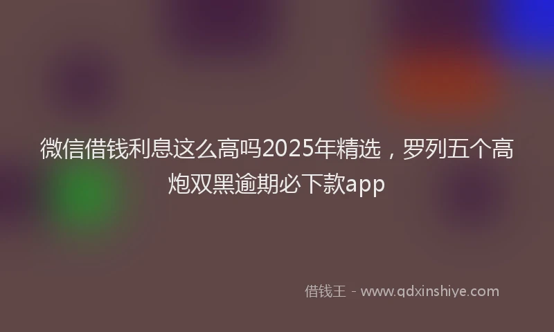 微信借钱利息这么高吗2025年精选，罗列五个高炮双黑逾期必下款app