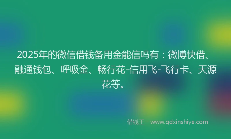 2025年的微信借钱备用金能信吗有：微博快借、融通钱包、呼吸金、畅行花-信用飞-飞行卡、天源花等。
