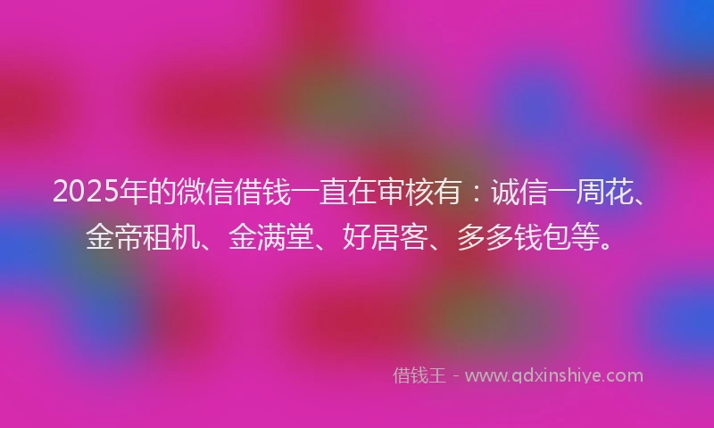 2025年的微信借钱一直在审核有：诚信一周花、金帝租机、金满堂、好居客、多多钱包等。