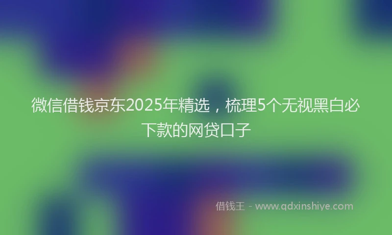 微信借钱京东2025年精选，梳理5个无视黑白必下款的网贷口子