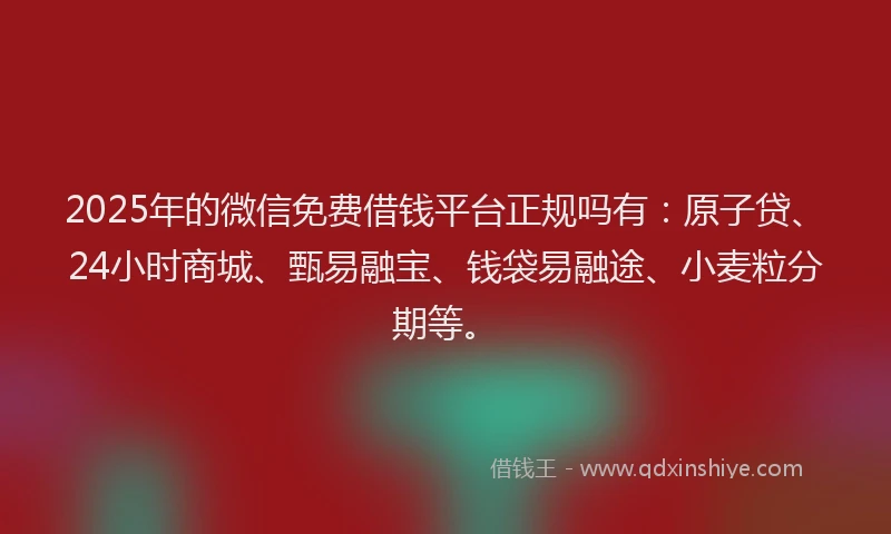 2025年的微信免费借钱平台正规吗有：原子贷、24小时商城、甄易融宝、钱袋易融途、小麦粒分期等。