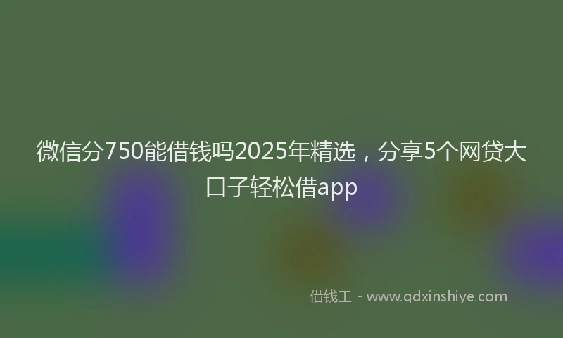 微信分750能借钱吗2025年精选，分享5个网贷大口子轻松借app