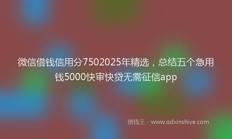 微信借钱信用分7502025年精选，总结五个急用钱5000快审快贷无需征信app
