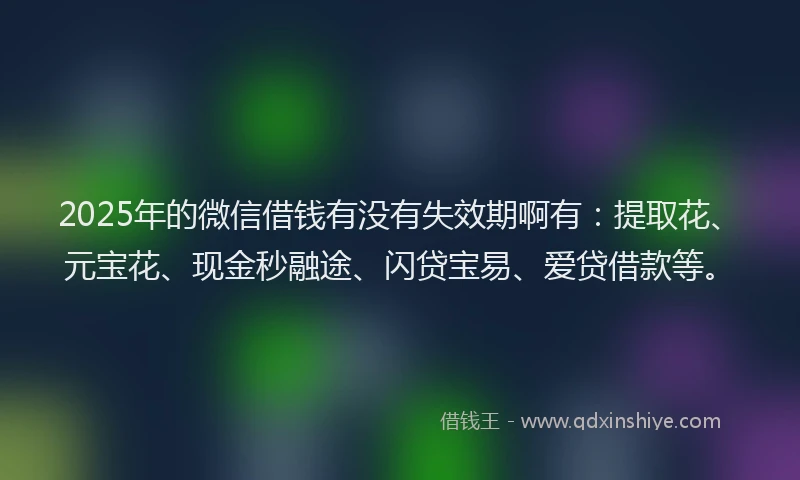 2025年的微信借钱有没有失效期啊有：提取花、元宝花、现金秒融途、闪贷宝易、爱贷借款等。