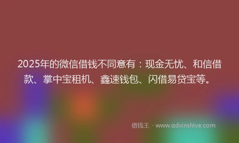 2025年的微信借钱不同意有：现金无忧、和信借款、掌中宝租机、鑫速钱包、闪借易贷宝等。