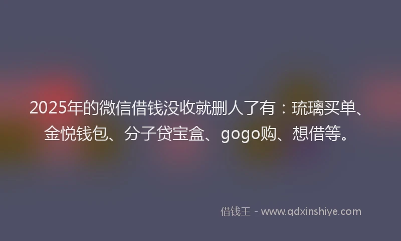 2025年的微信借钱没收就删人了有：琉璃买单、金悦钱包、分子贷宝盒、gogo购、想借等。