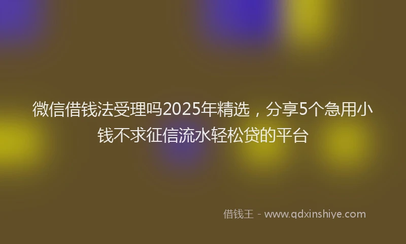 微信借钱法受理吗2025年精选，分享5个急用小钱不求征信流水轻松贷的平台