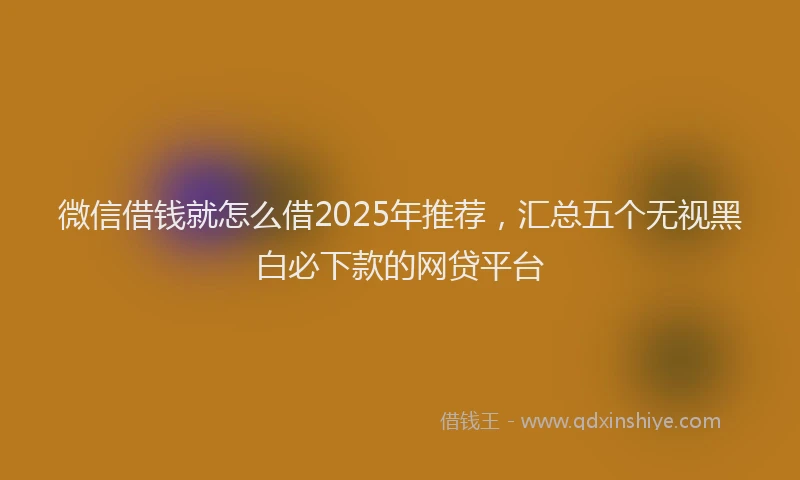 微信借钱就怎么借2025年推荐，汇总五个无视黑白必下款的网贷平台