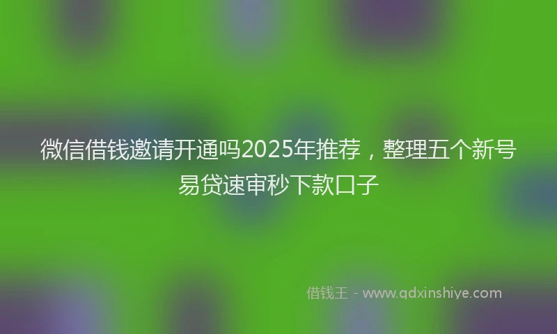 微信借钱邀请开通吗2025年推荐，整理五个新号易贷速审秒下款口子