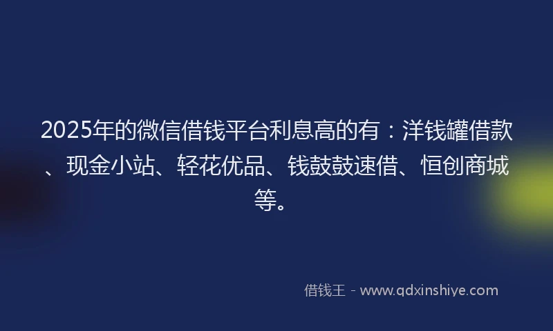 2025年的微信借钱平台利息高的有：洋钱罐借款、现金小站、轻花优品、钱鼓鼓速借、恒创商城等。