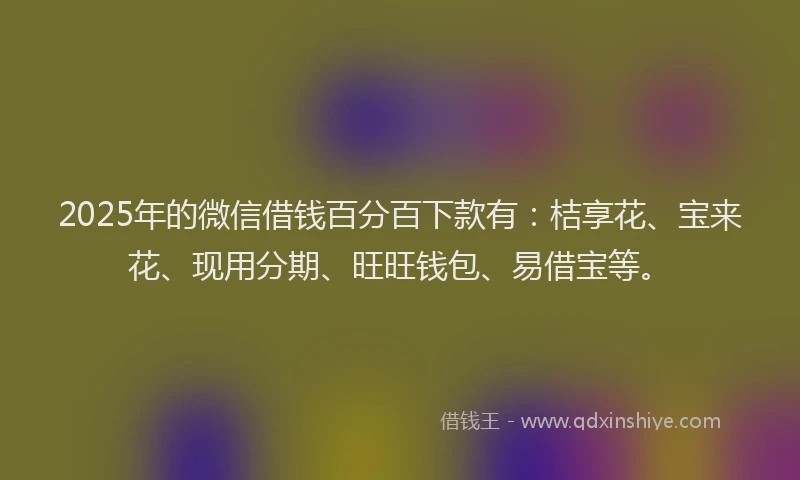 2025年的微信借钱百分百下款有：桔享花、宝来花、现用分期、旺旺钱包、易借宝等。