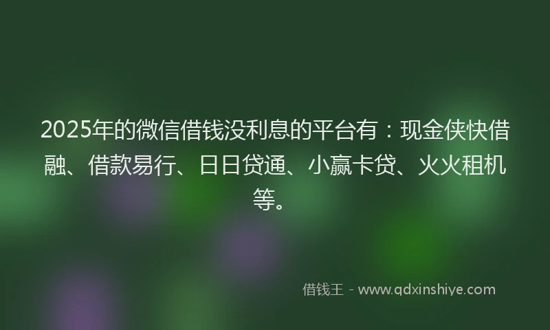 2025年的微信借钱没利息的平台有：现金侠快借融、借款易行、日日贷通、小赢卡贷、火火租机等。