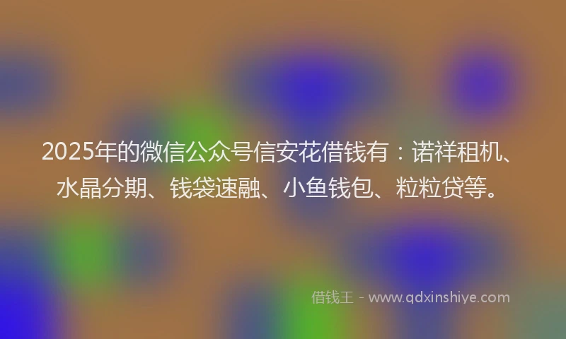 2025年的微信公众号信安花借钱有：诺祥租机、水晶分期、钱袋速融、小鱼钱包、粒粒贷等。